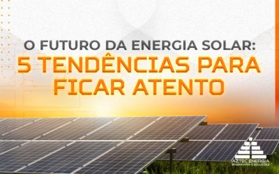 O FUTURO DA ENERGIA SOLAR: 5 TENDÊNCIAS PARA FICAR ATENTO